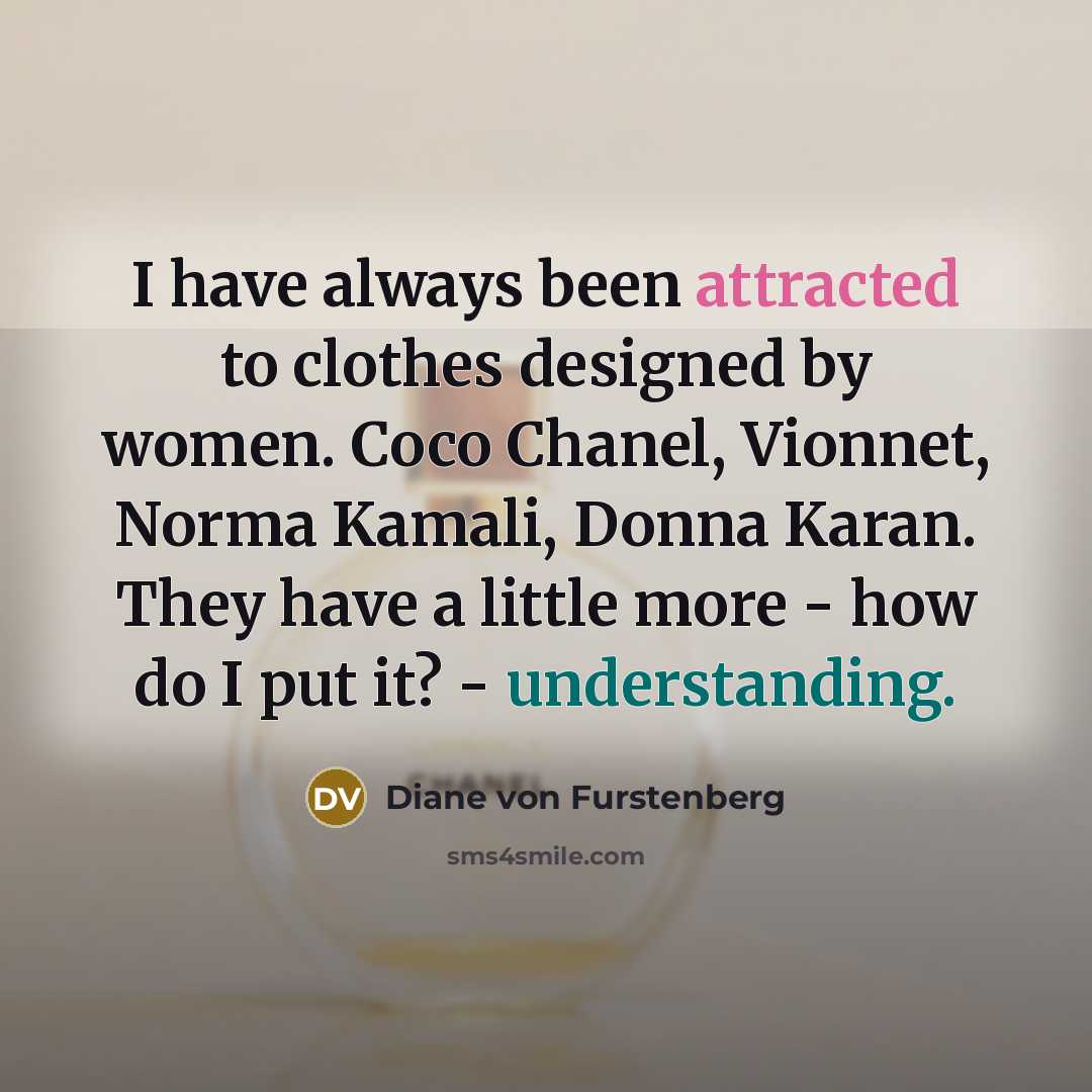 “I have always been attracted to clothes designed by women. Coco Chanel, Vionnet, Norma Kamali, Donna Karan. They have a little more - how do I put it? - understanding.” quote by Diane von Furstenberg