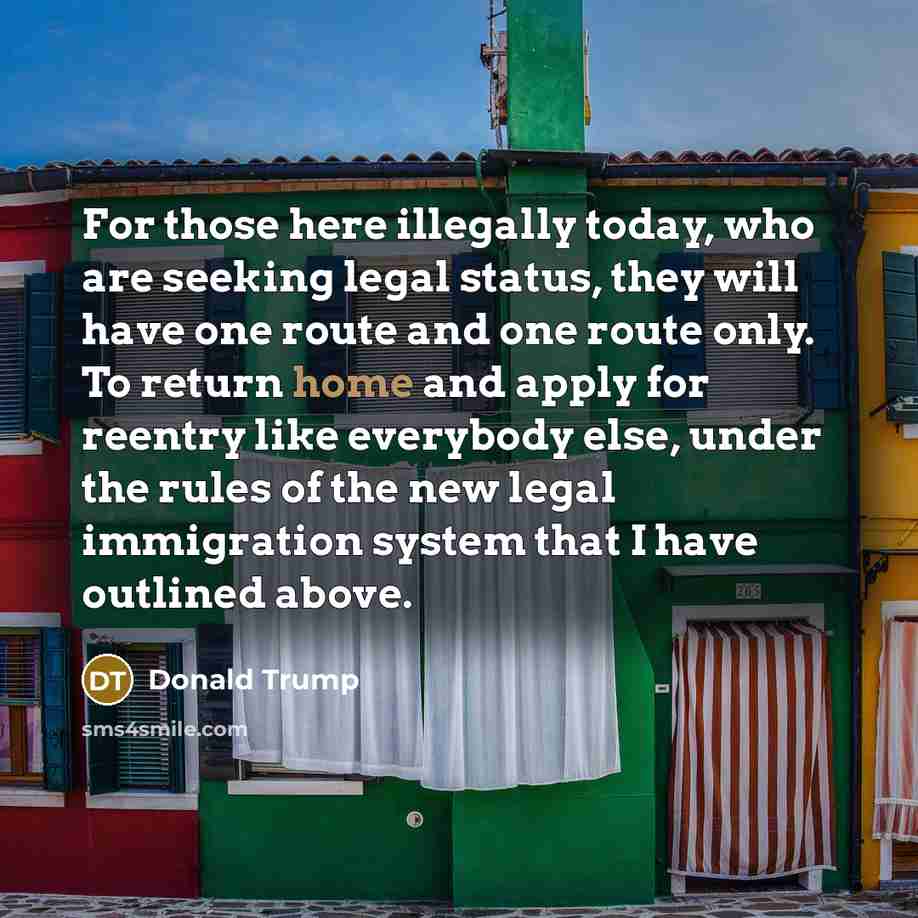 “For those here illegally today, who are seeking legal status, they will have one route and one route only. To return home and apply for reentry like everybody else, under the rules of the new legal immigration system that I have outlined above.” quote by Donald Trump