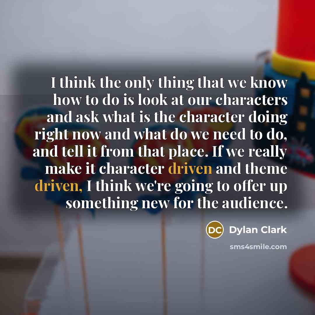 “I think the only thing that we know how to do is look at our characters and ask what is the character doing right now and what do we need to do, and tell it from that place. If we really make it character driven and theme driven, I think we're going to offer up something new for the audience.” quote by Dylan Clark