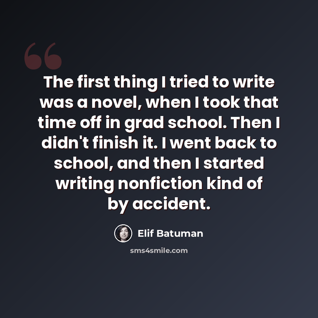 “The first thing I tried to write was a novel, when I took that time off in grad school. Then I didn't finish it. I went back to school, and then I started writing nonfiction kind of by accident.” quote by Elif Batuman
