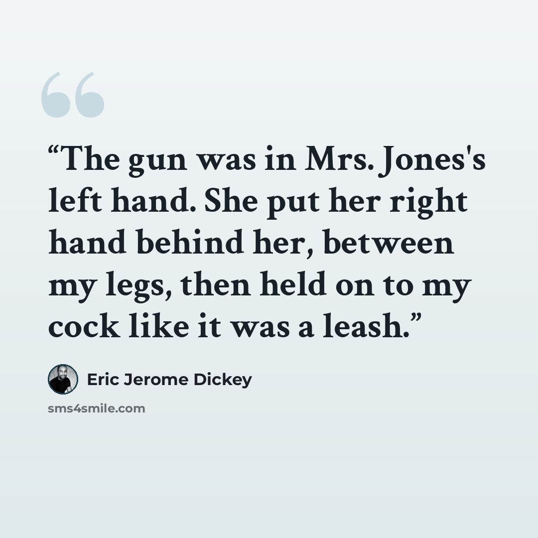 “The gun was in Mrs. Jones's left hand. She put her right hand behind her, between my legs, then held on to my cock like it was a leash.” quote by Eric Jerome Dickey