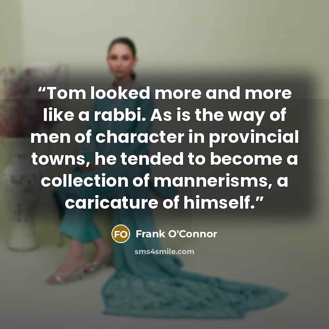 “Tom looked more and more like a rabbi. As is the way of men of character in provincial towns, he tended to become a collection of mannerisms, a caricature of himself.” quote by Frank O'Connor