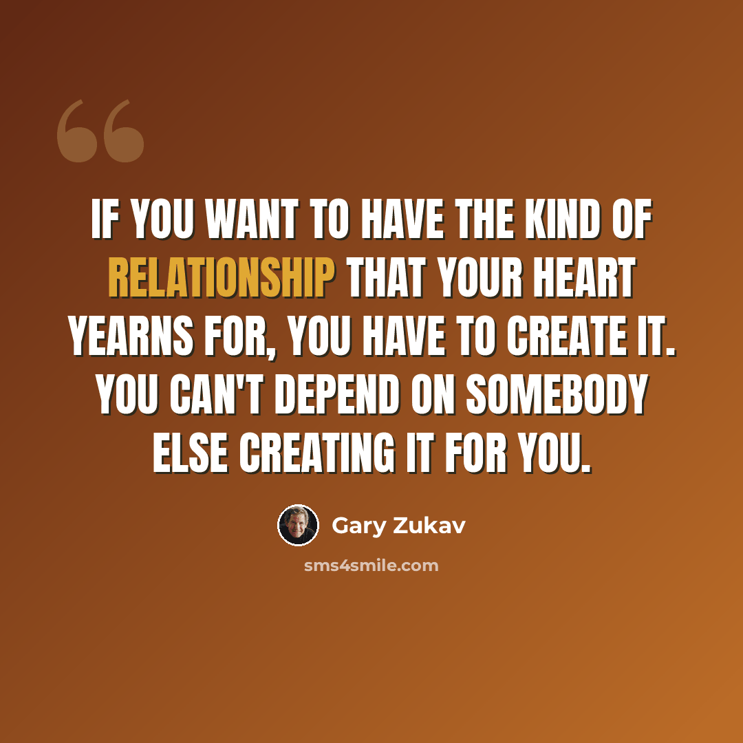 “If you want to have the kind of relationship that your heart yearns for, you have to create it. You can't depend on somebody else creating it for you.” quote by Gary Zukav