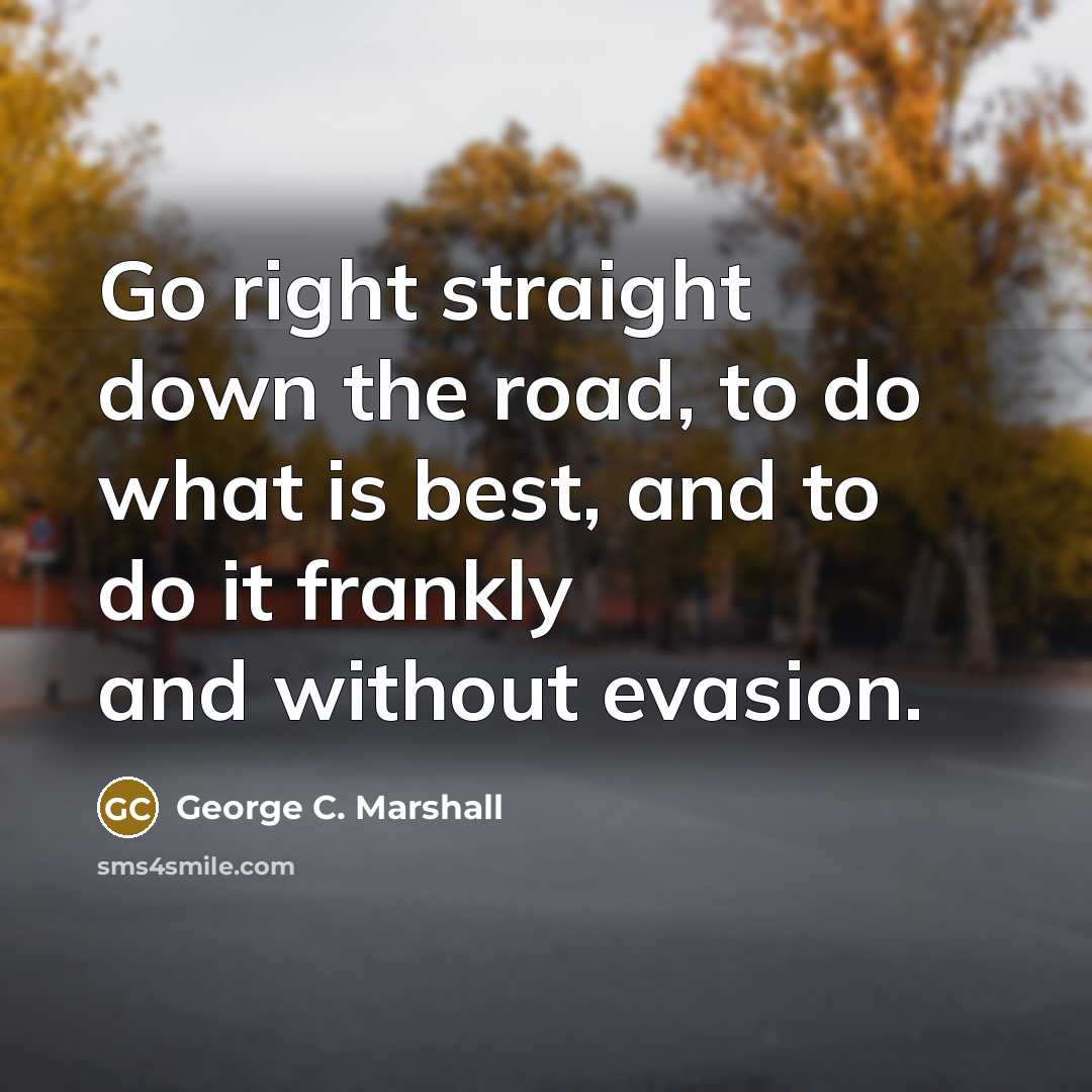 “Go right straight down the road, to do what is best, and to do it frankly and without evasion.” quote by George C. Marshall