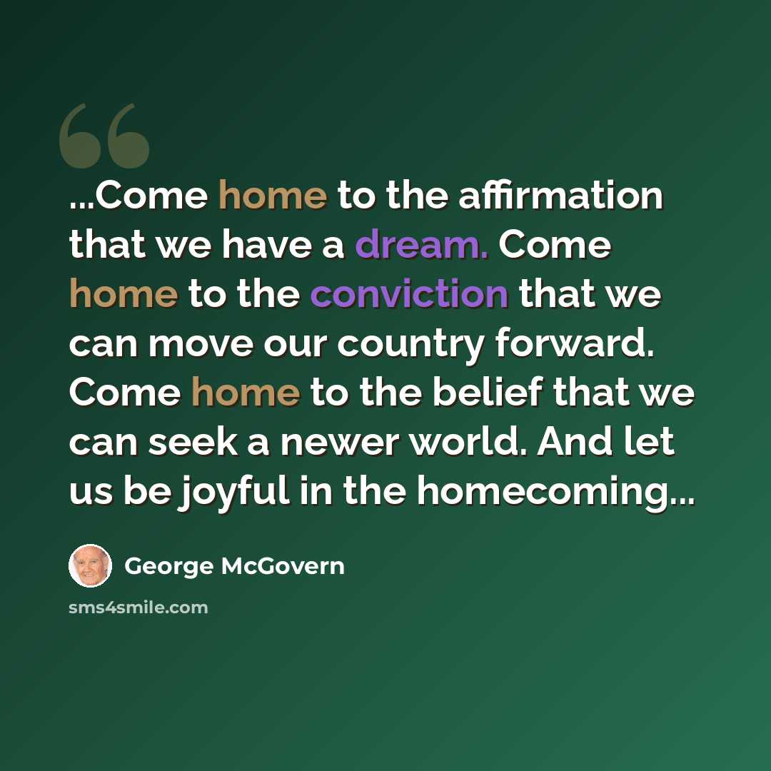 “...Come home to the affirmation that we have a dream. Come home to the conviction that we can move our country forward. Come home to the belief that we can seek a newer world. And let us be joyful in the homecoming...” quote by George McGovern