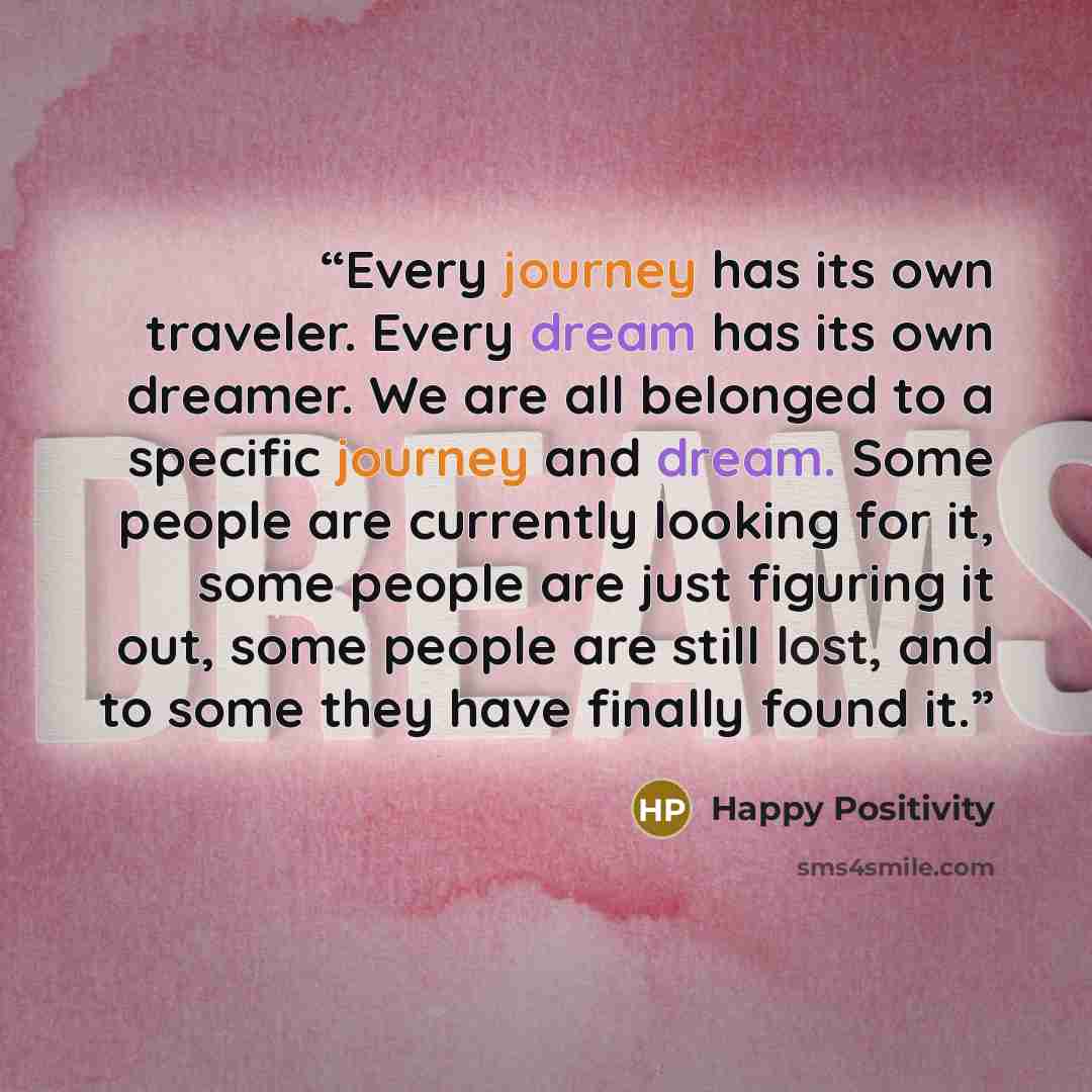 “Every journey has its own traveler. Every dream has its own dreamer. We are all belonged to a specific journey and dream. Some people are currently looking for it, some people are just figuring it out, some people are still lost, and to some they have finally found it.” quote by Happy Positivity