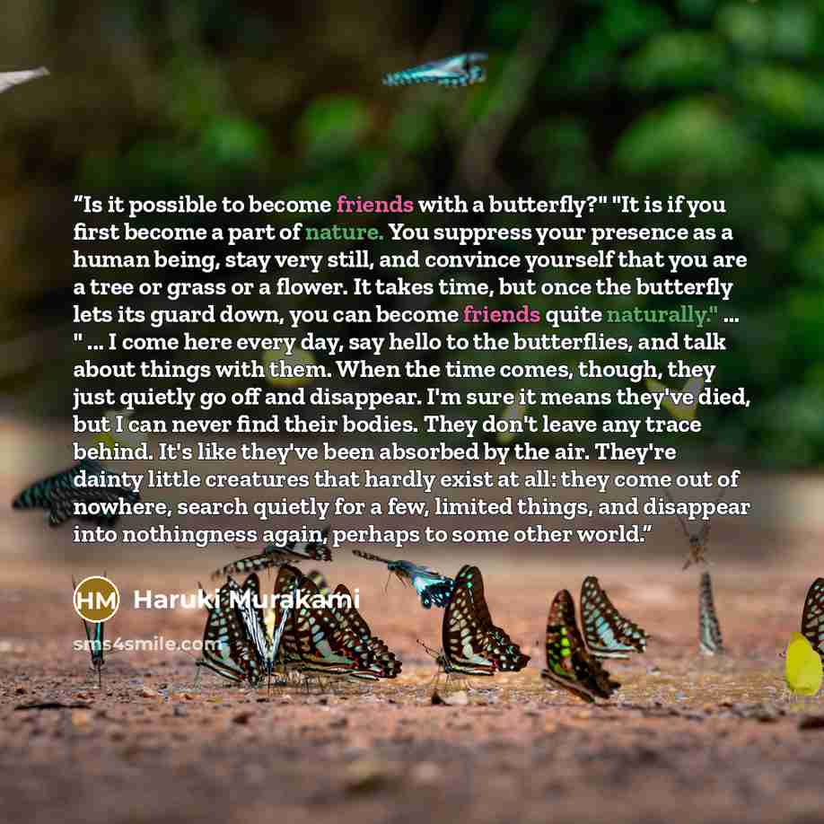 “Is it possible to become friends with a butterfly?" "It is if you first become a part of nature. You suppress your presence as a human being, stay very still, and convince yourself that you are a tree or grass or a flower. It takes time, but once the butterfly lets its guard down, you can become…” quote by Haruki Murakami