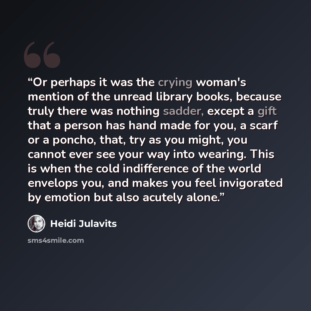 “Or perhaps it was the crying woman's mention of the unread library books, because truly there was nothing sadder, except a gift that a person has hand made for you, a scarf or a poncho, that, try as you might, you cannot ever see your way into wearing. This is when the cold indifference of the…” quote by Heidi Julavits