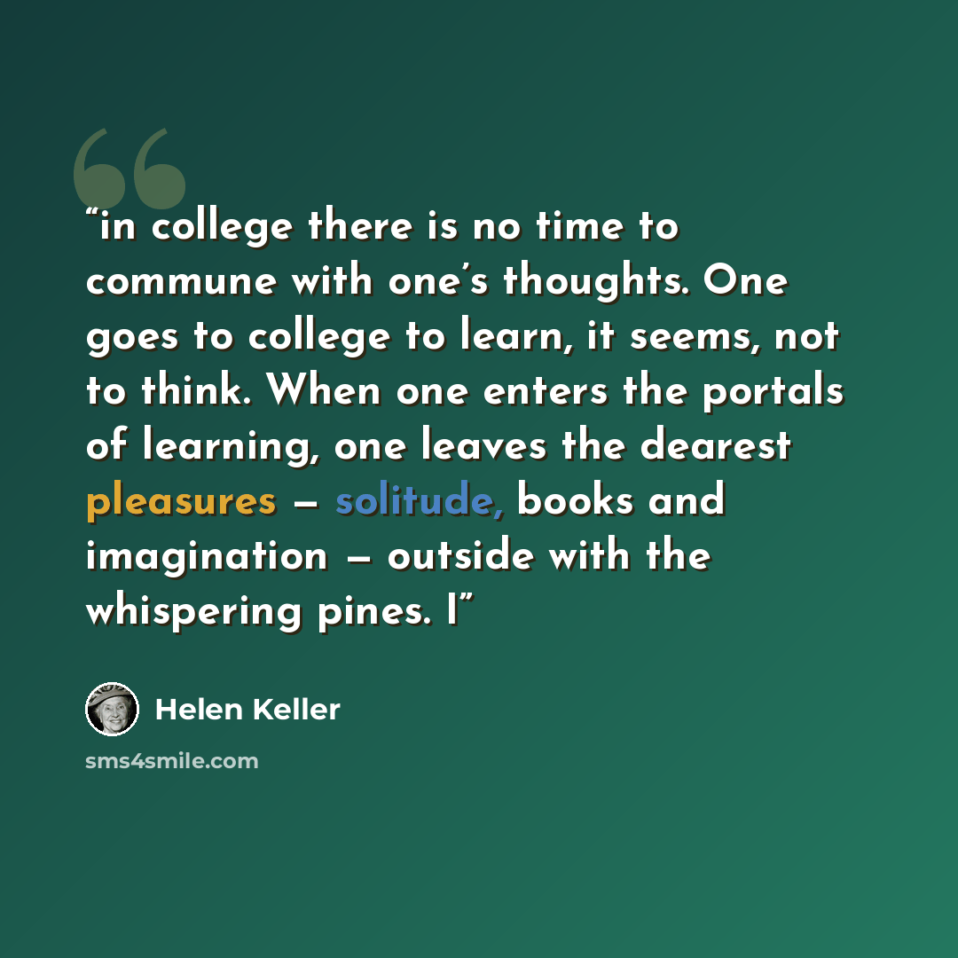 “in college there is no time to commune with one’s thoughts. One goes to college to learn, it seems, not to think. When one enters the portals of learning, one leaves the dearest pleasures — solitude, books and imagination — outside with the whispering pines. I” quote by Helen Keller