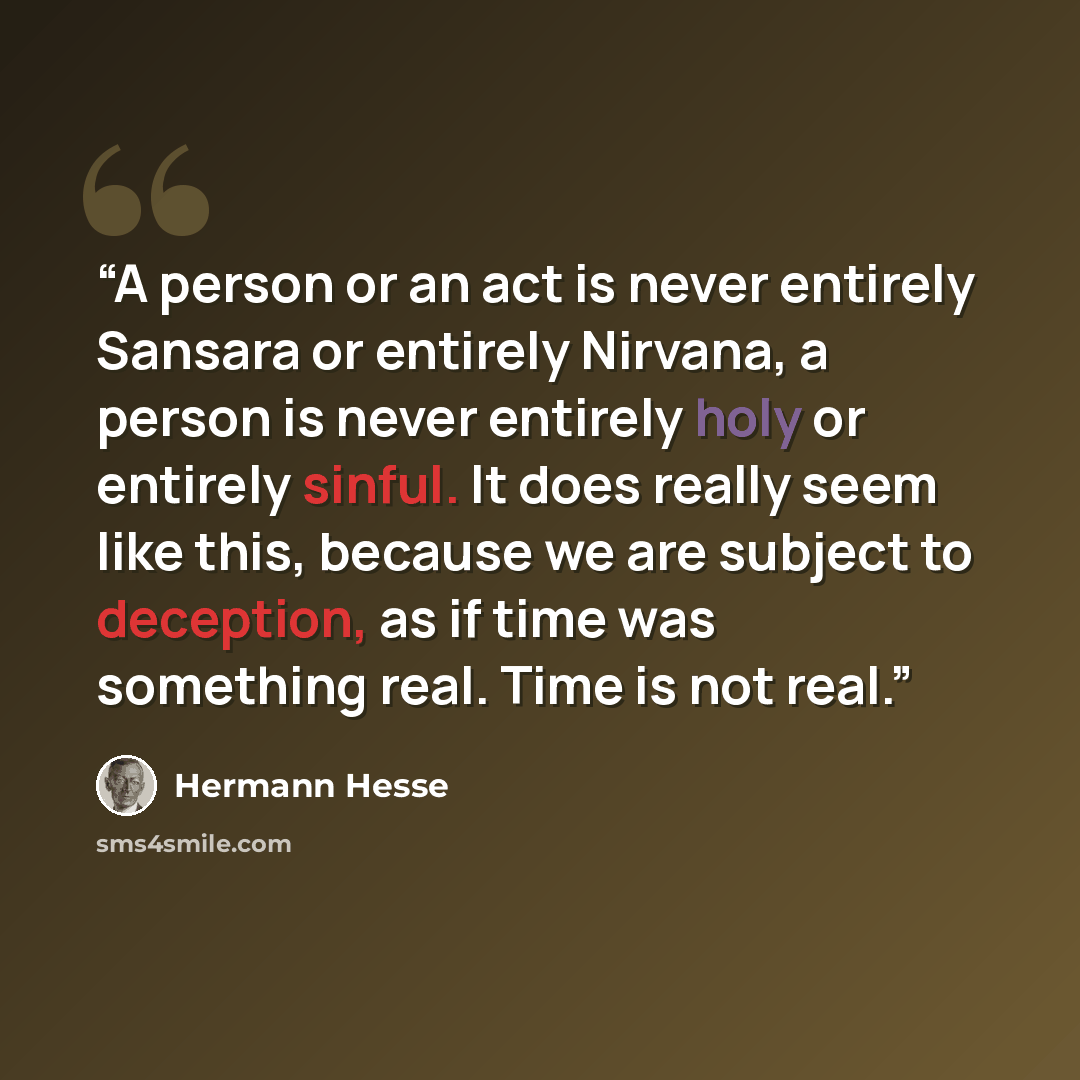 “A person or an act is never entirely Sansara or entirely Nirvana, a person is never entirely holy or entirely sinful. It does really seem like this, because we are subject to deception, as if time was something real. Time is not real.” quote by Hermann Hesse