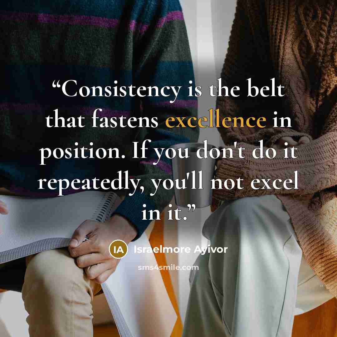 “Consistency is the belt that fastens excellence in position. If you don't do it repeatedly, you'll not excel in it.” quote by Israelmore Ayivor