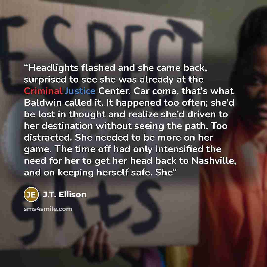 “Headlights flashed and she came back, surprised to see she was already at the Criminal Justice Center. Car coma, that’s what Baldwin called it. It happened too often; she’d be lost in thought and realize she’d driven to her destination without seeing the path. Too distracted. She needed to be more…” quote by J.T. Ellison