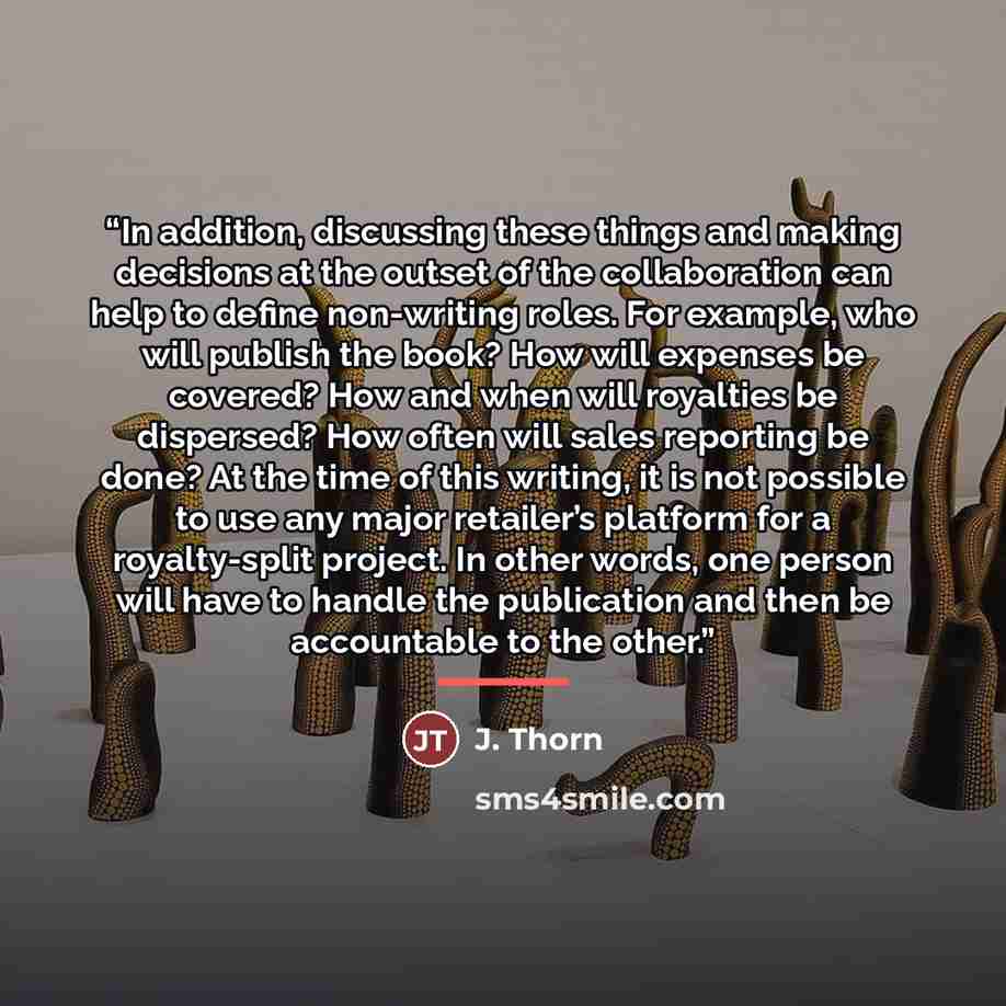 “In addition, discussing these things and making decisions at the outset of the collaboration can help to define non-writing roles. For example, who will publish the book? How will expenses be covered? How and when will royalties be dispersed? How often will sales reporting be done? At the time of…” quote by J. Thorn