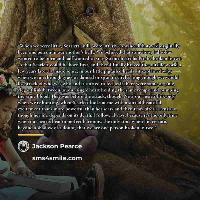 “When we were little, Scarlett and I were utterly convinced that we'd originally been one person in our mother's belly. We believed that somehow, half of us wanted to be born and half wanted to stay. So our heart had to be broken in two so that Scarlett could be born first, and then I finally…” quote by Jackson Pearce