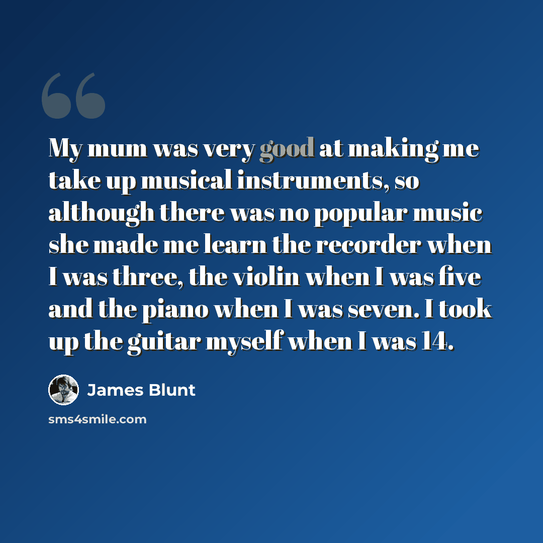 “My mum was very good at making me take up musical instruments, so although there was no popular music she made me learn the recorder when I was three, the violin when I was five and the piano when I was seven. I took up the guitar myself when I was 14.” quote by James Blunt