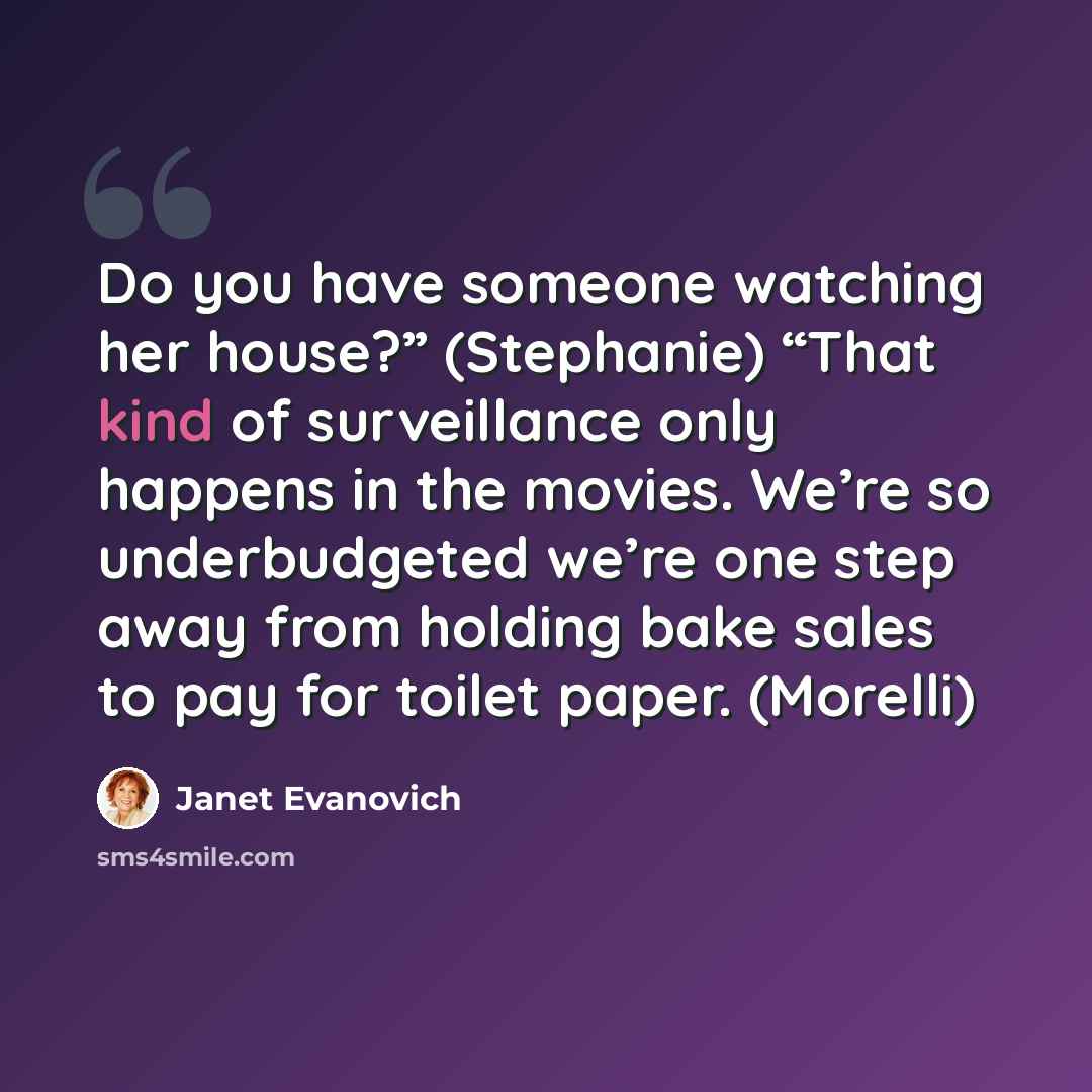“Do you have someone watching her house?” (Stephanie) “That kind of surveillance only happens in the movies. We’re so underbudgeted we’re one step away from holding bake sales to pay for toilet paper. (Morelli)” quote by Janet Evanovich