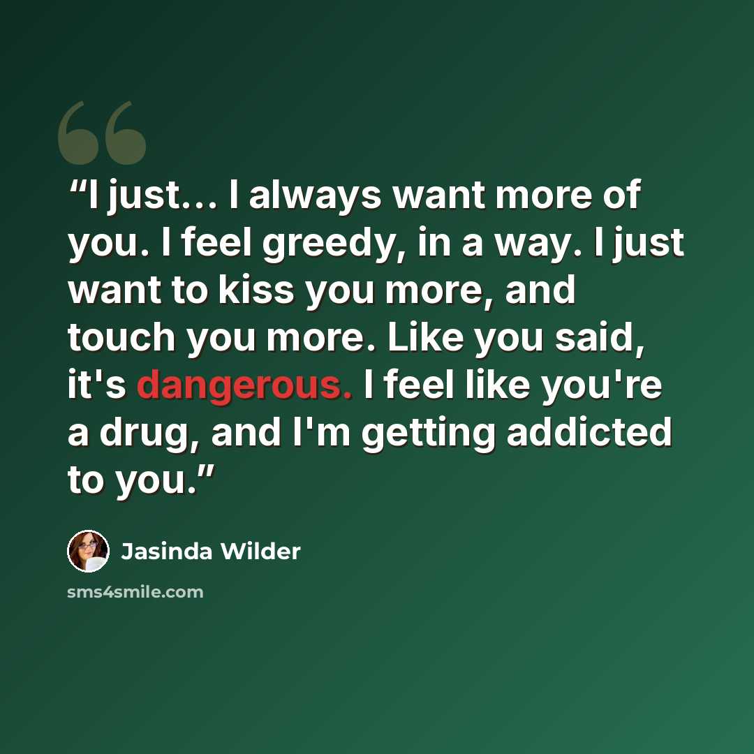 “I just... I always want more of you. I feel greedy, in a way. I just want to kiss you more, and touch you more. Like you said, it's dangerous. I feel like you're a drug, and I'm getting addicted to you.” quote by Jasinda Wilder