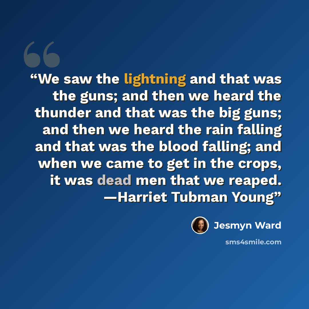“We saw the lightning and that was the guns; and then we heard the thunder and that was the big guns; and then we heard the rain falling and that was the blood falling; and when we came to get in the crops, it was dead men that we reaped. —Harriet Tubman Young” quote by Jesmyn Ward