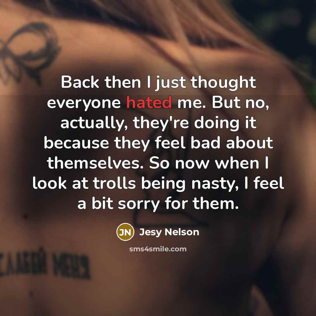 “Back then I just thought everyone hated me. But no, actually, they're doing it because they feel bad about themselves. So now when I look at trolls being nasty, I feel a bit sorry for them.” quote by Jesy Nelson