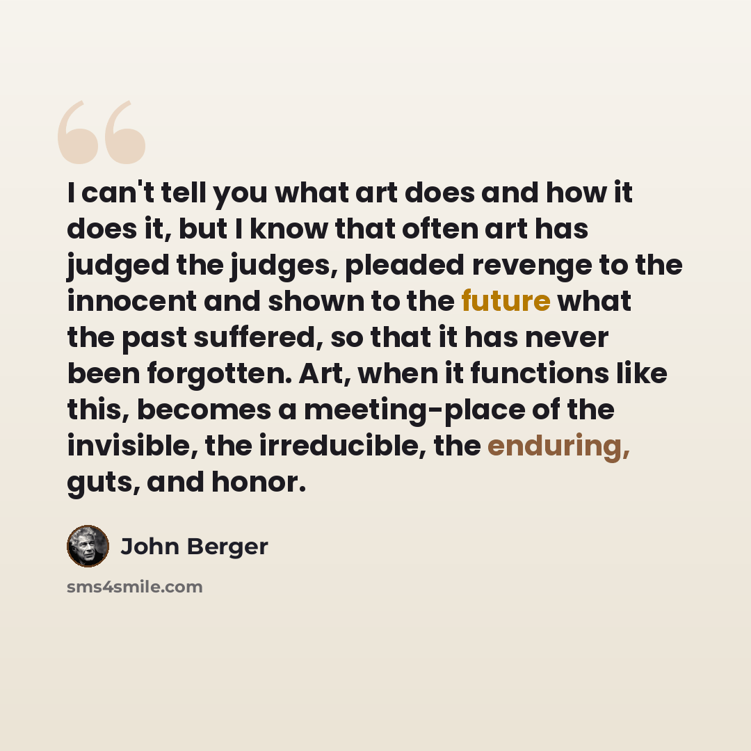 “I can't tell you what art does and how it does it, but I know that often art has judged the judges, pleaded revenge to the innocent and shown to the future what the past suffered, so that it has never been forgotten. Art, when it functions like this, becomes a meeting-place of the invisible, the…” quote by John Berger