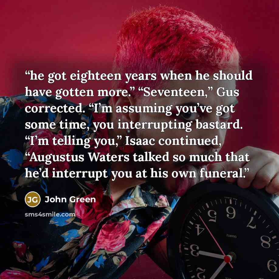 “he got eighteen years when he should have gotten more.” “Seventeen,” Gus corrected. “I’m assuming you’ve got some time, you interrupting bastard. “I’m telling you,” Isaac continued, “Augustus Waters talked so much that he’d interrupt you at his own funeral.” quote by John Green