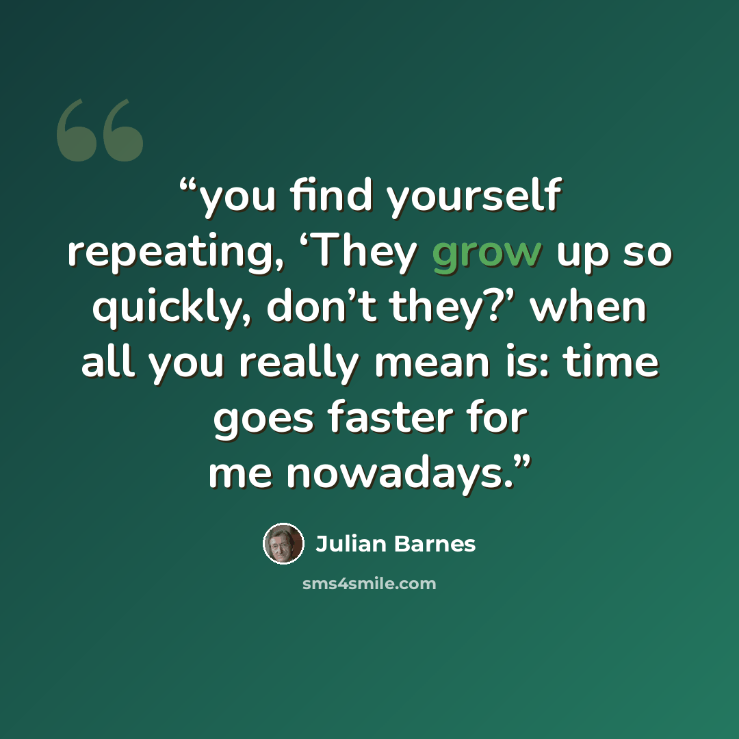 “you find yourself repeating, ‘They grow up so quickly, don’t they?’ when all you really mean is: time goes faster for me nowadays.” quote by Julian Barnes