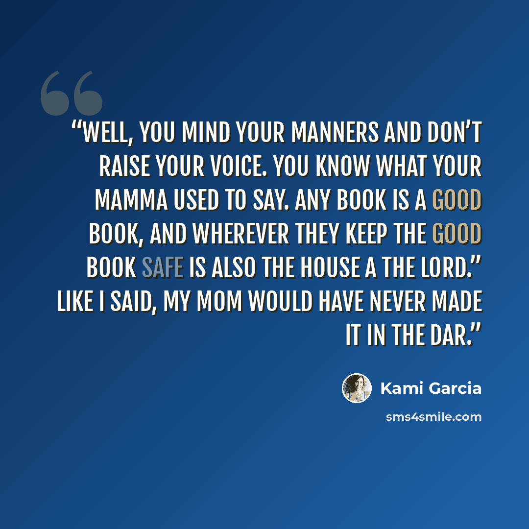 “Well, you mind your manners and don’t raise your voice. You know what your mamma used to say. Any book is a Good Book, and wherever they keep the Good Book safe is also the House a the Lord.” Like I said, my mom would have never made it in the DAR.” quote by Kami Garcia