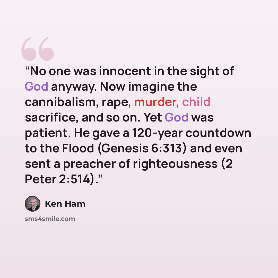 “No one was innocent in the sight of God anyway. Now imagine the cannibalism, rape, murder, child sacrifice, and so on. Yet God was patient. He gave a 120-year countdown to the Flood (Genesis 6:313) and even sent a preacher of righteousness (2 Peter 2:514).” quote by Ken Ham