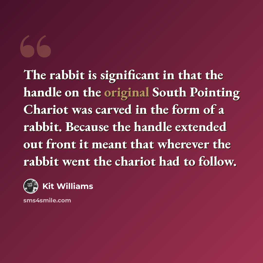 “The rabbit is significant in that the handle on the original South Pointing Chariot was carved in the form of a rabbit. Because the handle extended out front it meant that wherever the rabbit went the chariot had to follow.” quote by Kit Williams
