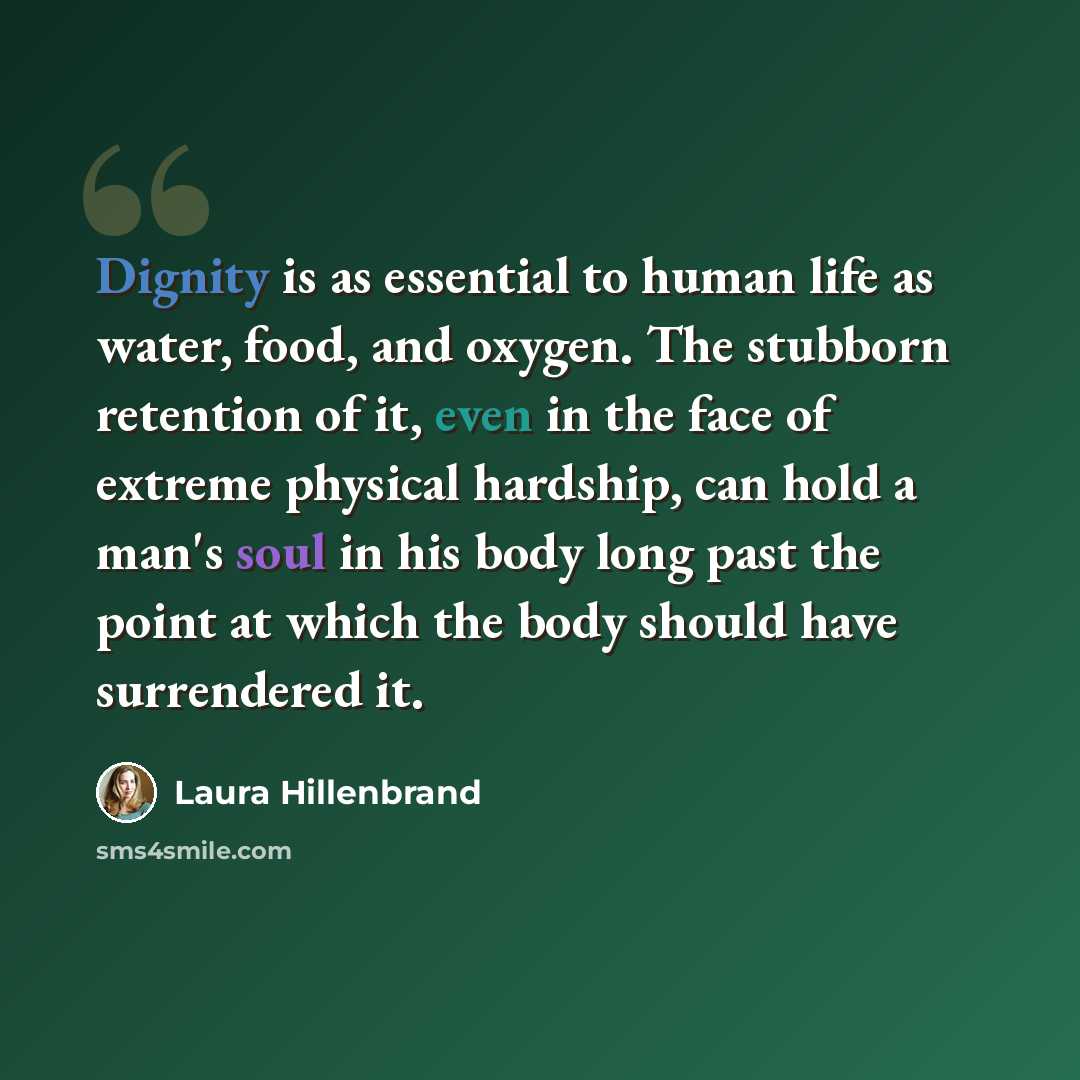 “Dignity is as essential to human life as water, food, and oxygen. The stubborn retention of it, even in the face of extreme physical hardship, can hold a man's soul in his body long past the point at which the body should have surrendered it.” quote by Laura Hillenbrand