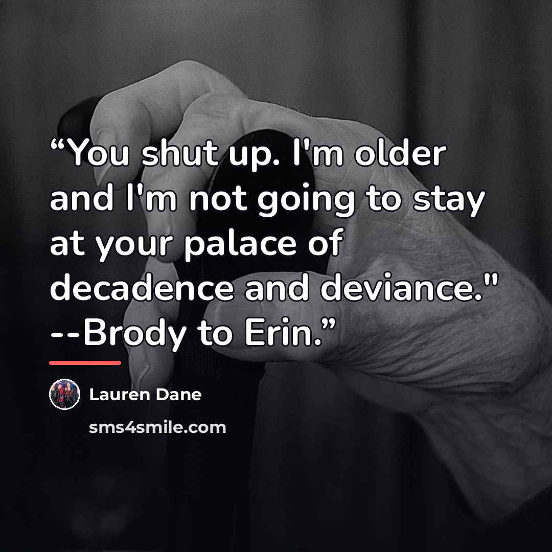 “You shut up. I'm older and I'm not going to stay at your palace of decadence and deviance." --Brody to Erin.” quote by Lauren Dane