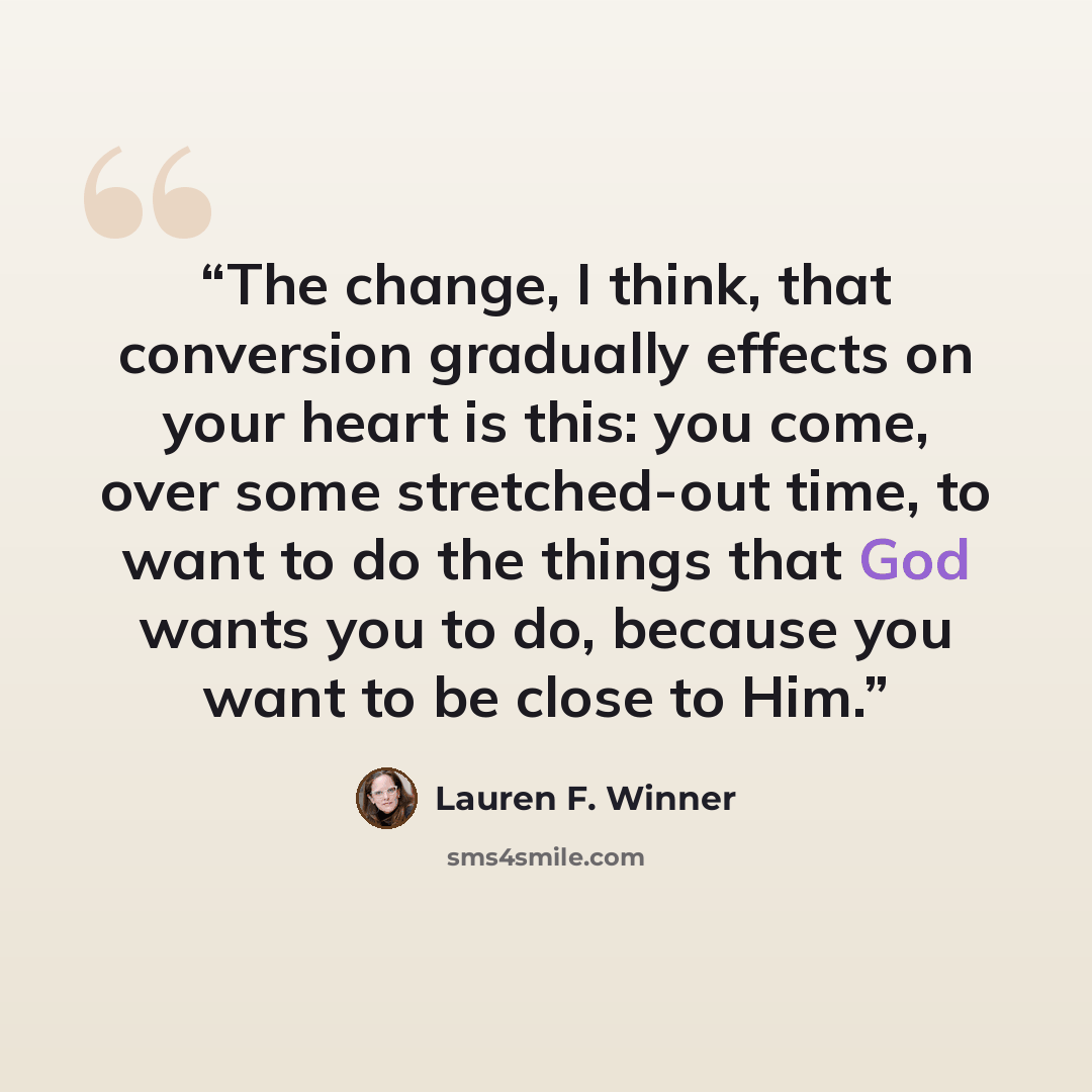 “The change, I think, that conversion gradually effects on your heart is this: you come, over some stretched-out time, to want to do the things that God wants you to do, because you want to be close to Him.” quote by Lauren F. Winner