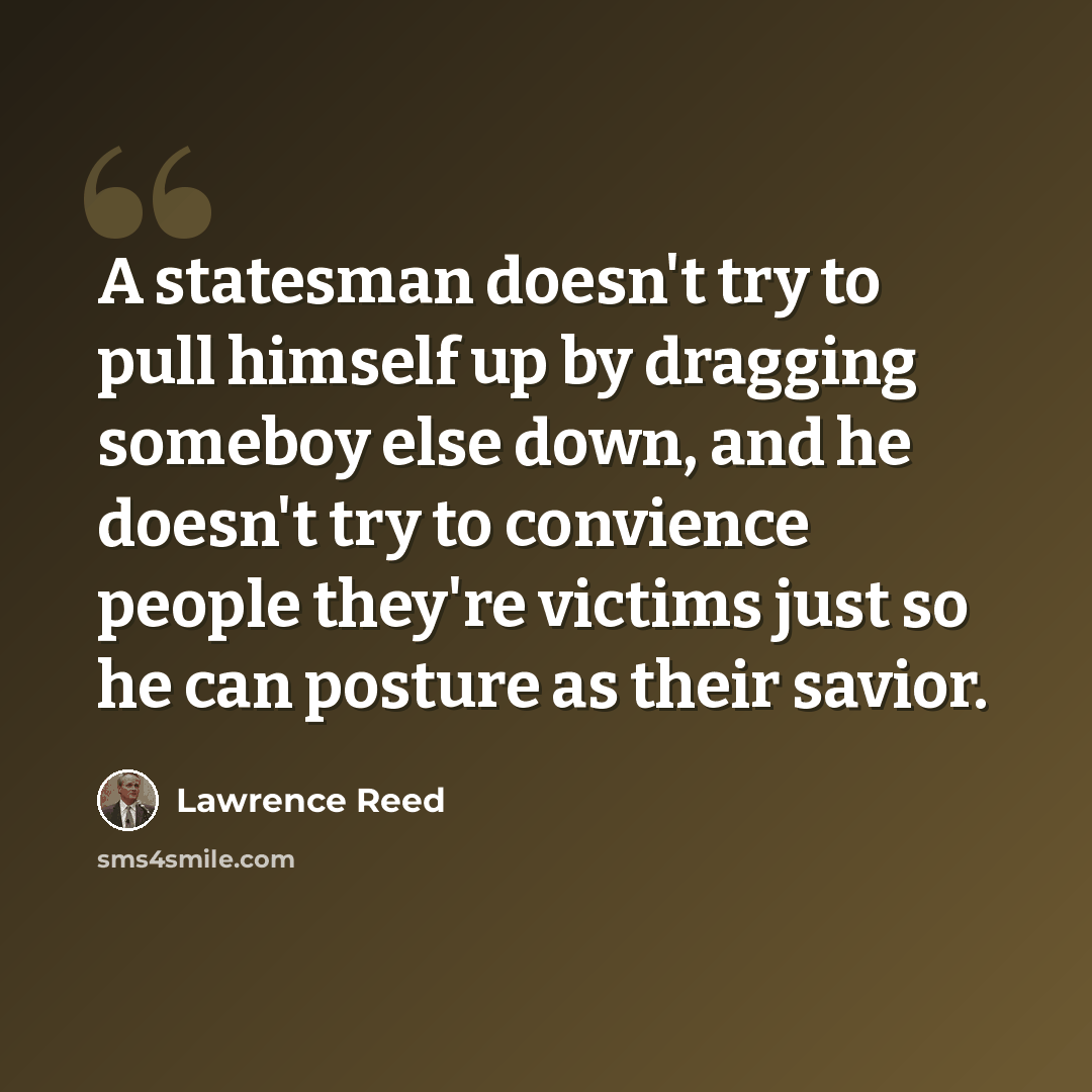 “A statesman doesn't try to pull himself up by dragging someboy else down, and he doesn't try to convience people they're victims just so he can posture as their savior.” quote by Lawrence Reed