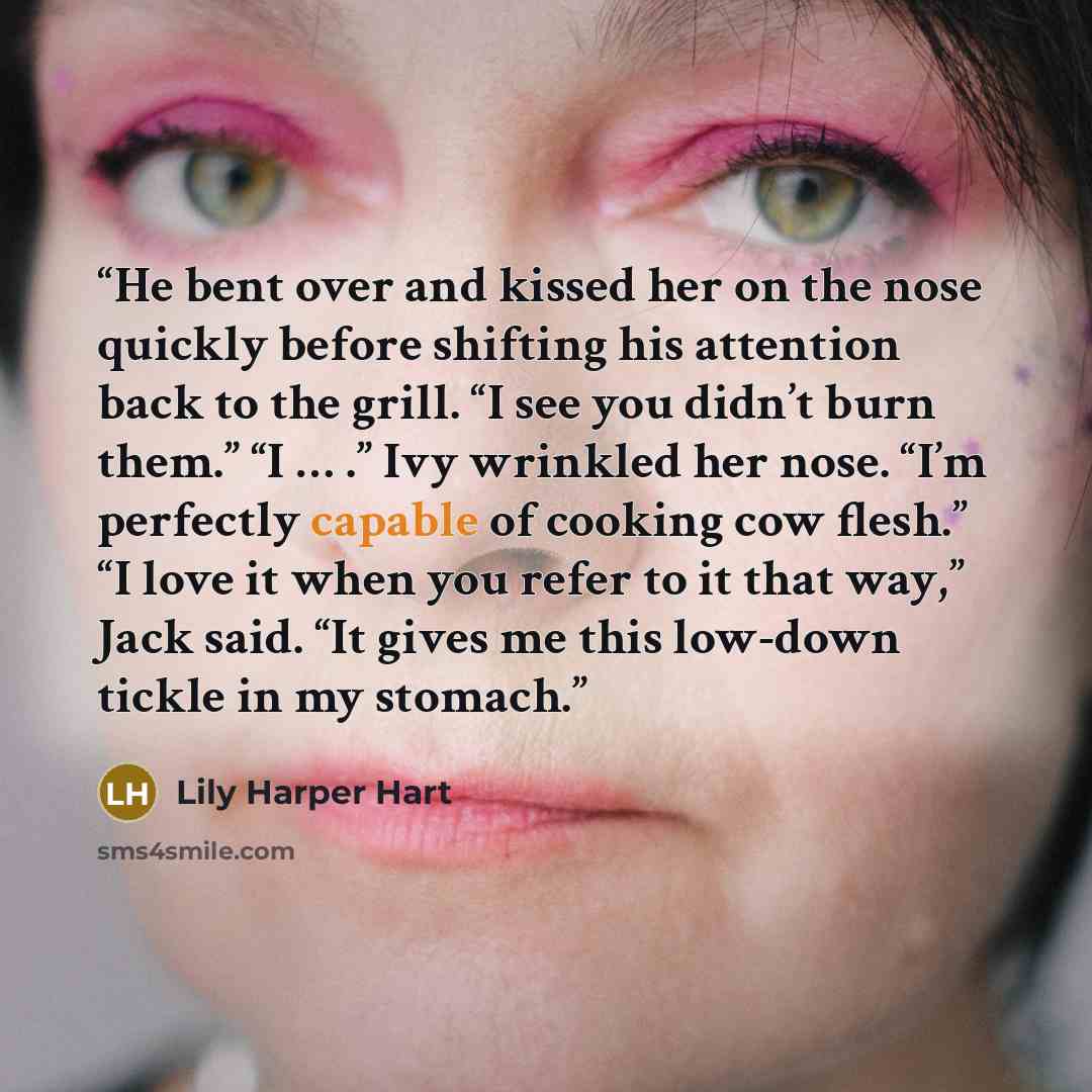“He bent over and kissed her on the nose quickly before shifting his attention back to the grill. “I see you didn’t burn them.” “I … .” Ivy wrinkled her nose. “I’m perfectly capable of cooking cow flesh.” “I love it when you refer to it that way,” Jack said. “It gives me this low-down tickle in my…” quote by Lily Harper Hart