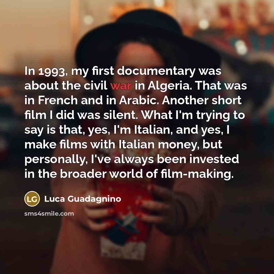“In 1993, my first documentary was about the civil war in Algeria. That was in French and in Arabic. Another short film I did was silent. What I'm trying to say is that, yes, I'm Italian, and yes, I make films with Italian money, but personally, I've always been invested in the broader world of…” quote by Luca Guadagnino