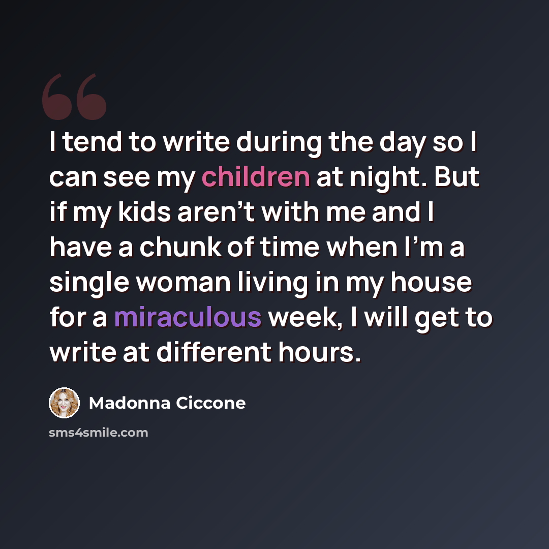 “I tend to write during the day so I can see my children at night. But if my kids aren't with me and I have a chunk of time when I'm a single woman living in my house for a miraculous week, I will get to write at different hours.” quote by Madonna Ciccone
