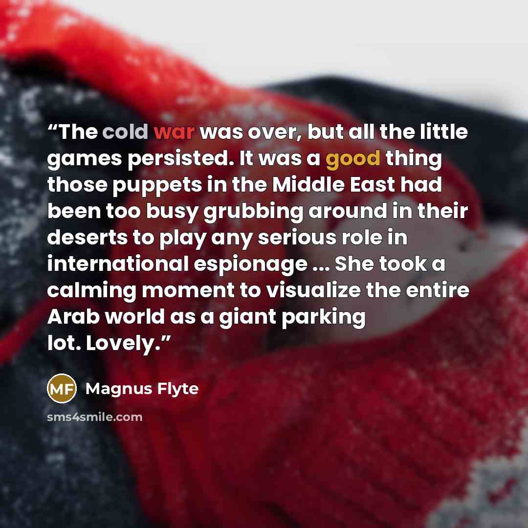 “The cold war was over, but all the little games persisted. It was a good thing those puppets in the Middle East had been too busy grubbing around in their deserts to play any serious role in international espionage ... She took a calming moment to visualize the entire Arab world as a giant parking…” quote by Magnus Flyte