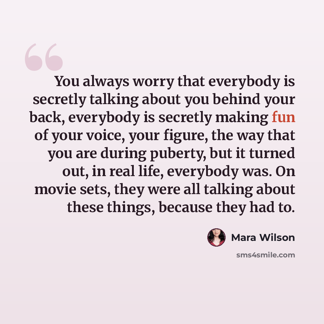 “You always worry that everybody is secretly talking about you behind your back, everybody is secretly making fun of your voice, your figure, the way that you are during puberty, but it turned out, in real life, everybody was. On movie sets, they were all talking about these things, because they…” quote by Mara Wilson