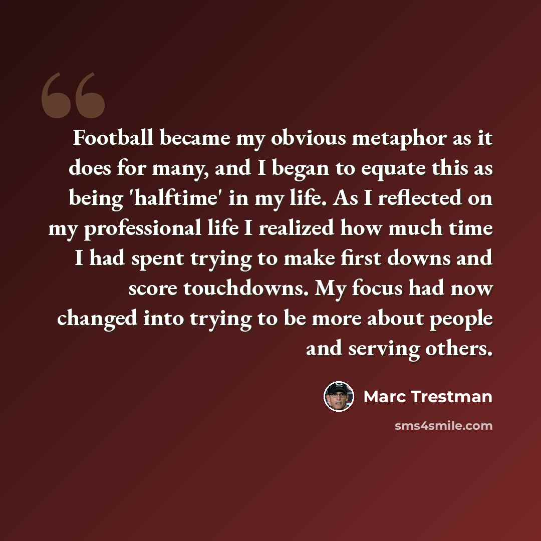 “Football became my obvious metaphor as it does for many, and I began to equate this as being 'halftime' in my life. As I reflected on my professional life I realized how much time I had spent trying to make first downs and score touchdowns. My focus had now changed into trying to be more about…” quote by Marc Trestman
