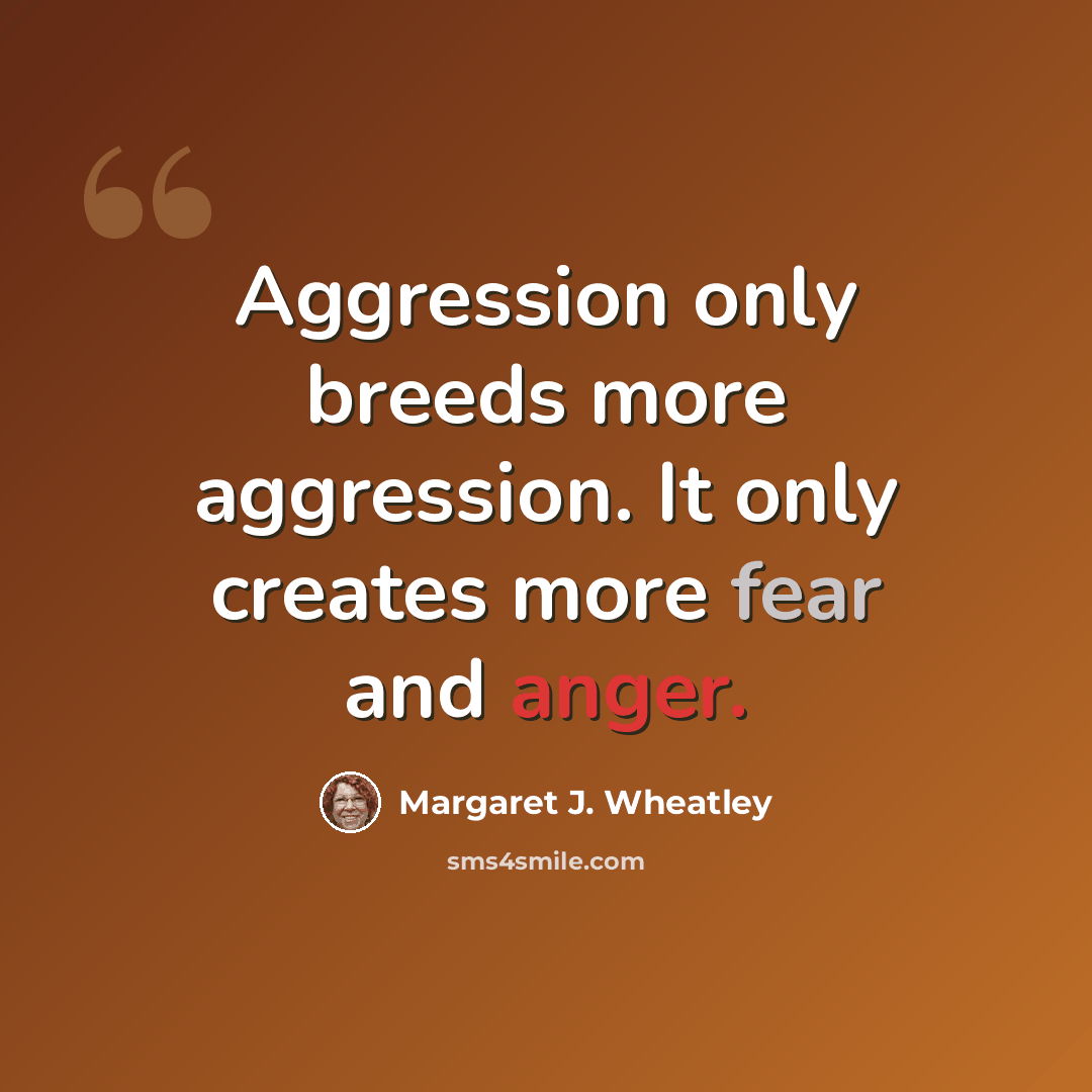 “Aggression only breeds more aggression. It only creates more fear and anger.” quote by Margaret J. Wheatley