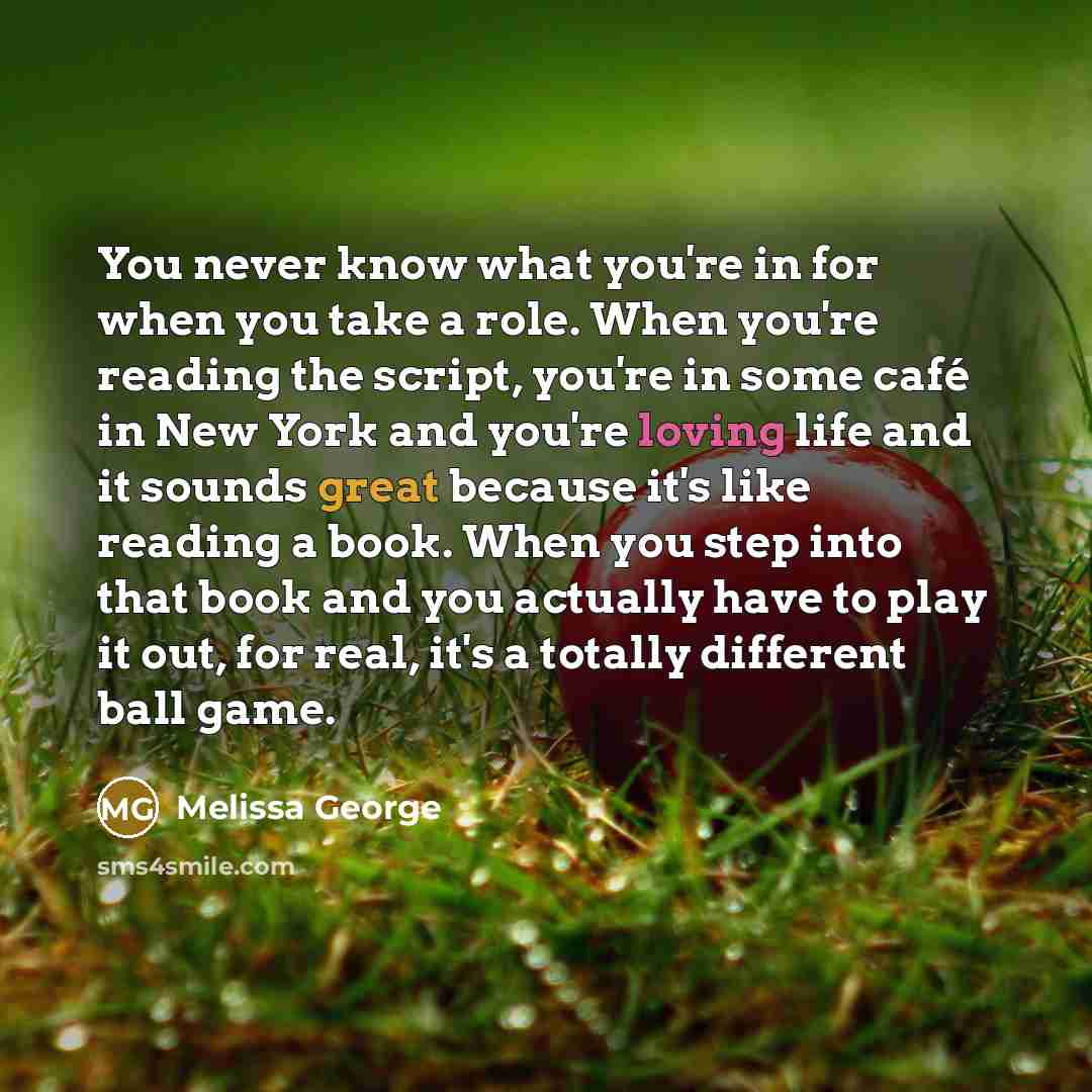 “You never know what you're in for when you take a role. When you're reading the script, you're in some café in New York and you're loving life and it sounds great because it's like reading a book. When you step into that book and you actually have to play it out, for real, it's a totally different…” quote by Melissa George