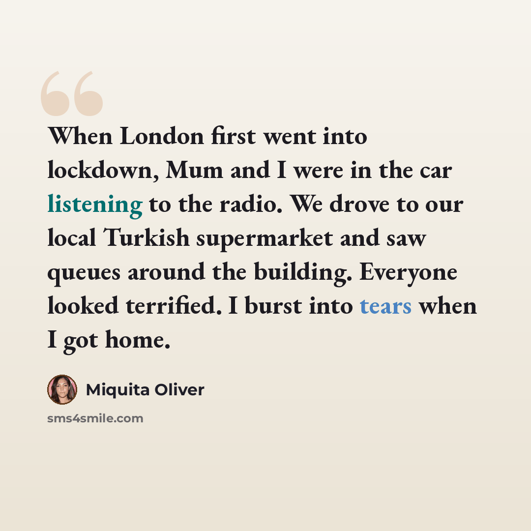 “When London first went into lockdown, Mum and I were in the car listening to the radio. We drove to our local Turkish supermarket and saw queues around the building. Everyone looked terrified. I burst into tears when I got home.” quote by Miquita Oliver