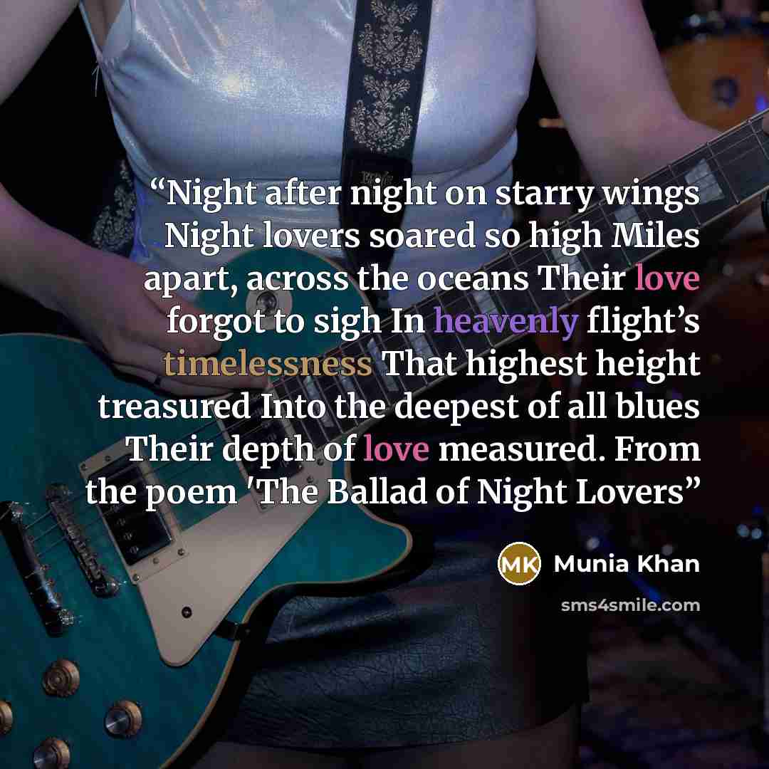 “Night after night on starry wings Night lovers soared so high Miles apart, across the oceans Their love forgot to sigh In heavenly flight’s timelessness That highest height treasured Into the deepest of all blues Their depth of love measured. From the poem 'The Ballad of Night Lovers” quote by Munia Khan