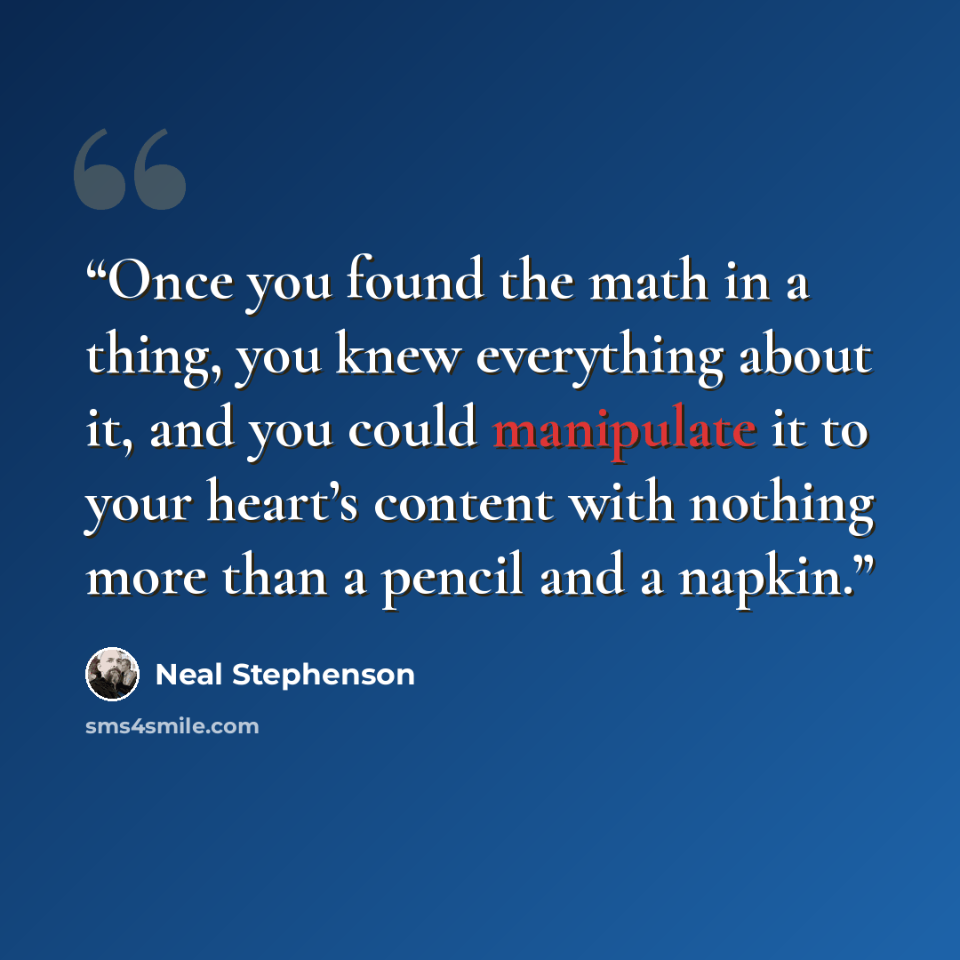 “Once you found the math in a thing, you knew everything about it, and you could manipulate it to your heart’s content with nothing more than a pencil and a napkin.” quote by Neal Stephenson