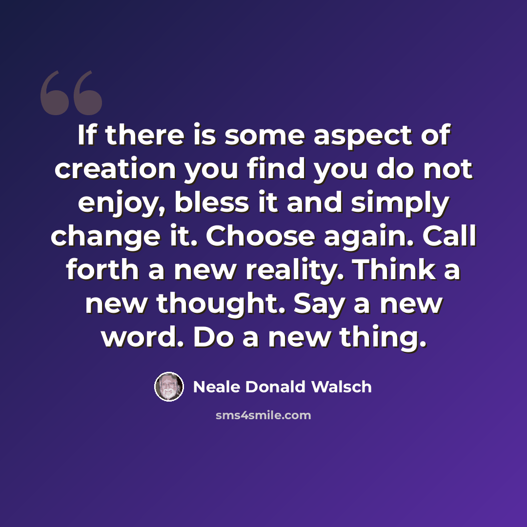 “If there is some aspect of creation you find you do not enjoy, bless it and simply change it. Choose again. Call forth a new reality. Think a new thought. Say a new word. Do a new thing.” quote by Neale Donald Walsch