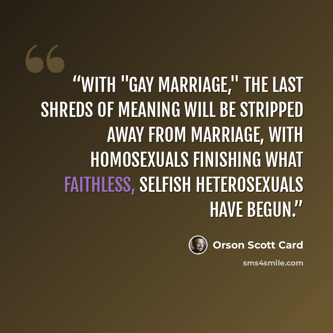 “With "gay marriage," the last shreds of meaning will be stripped away from marriage, with homosexuals finishing what faithless, selfish heterosexuals have begun.” quote by Orson Scott Card