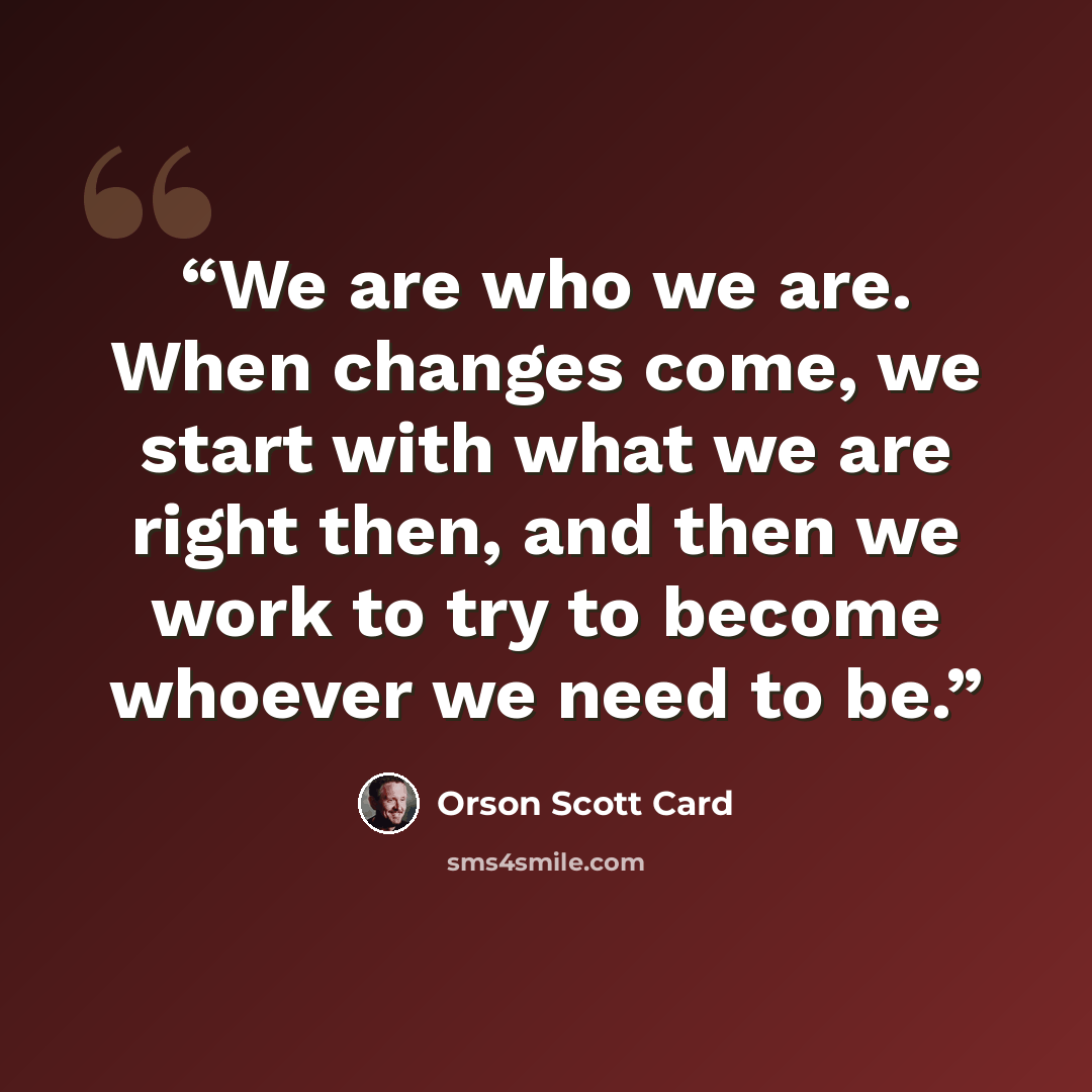 “We are who we are. When changes come, we start with what we are right then, and then we work to try to become whoever we need to be.” quote by Orson Scott Card