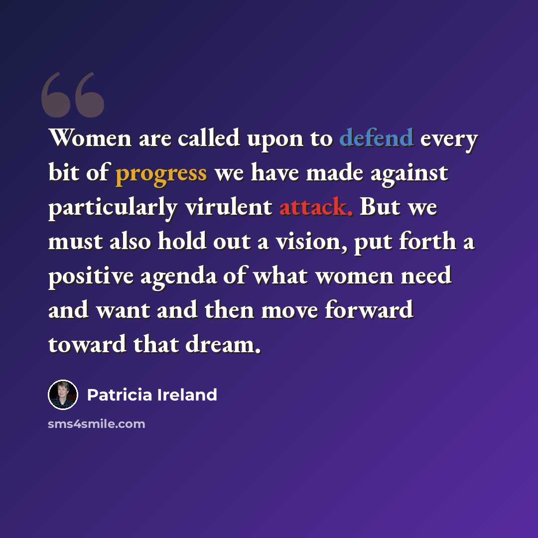 “Women are called upon to defend every bit of progress we have made against particularly virulent attack. But we must also hold out a vision, put forth a positive agenda of what women need and want and then move forward toward that dream.” quote by Patricia Ireland