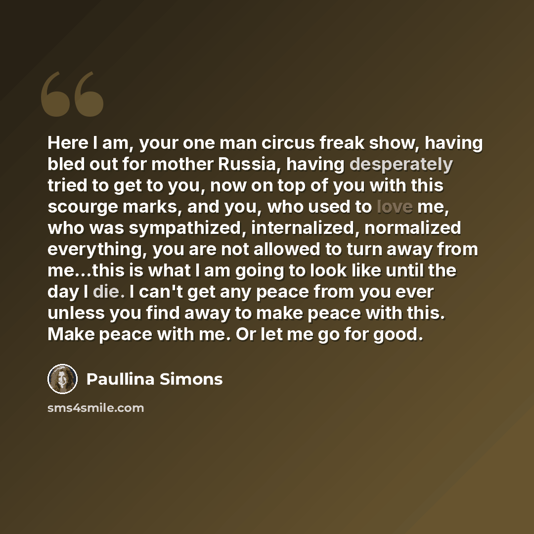 “Here I am, your one man circus freak show, having bled out for mother Russia, having desperately tried to get to you, now on top of you with this scourge marks, and you, who used to love me, who was sympathized, internalized, normalized everything, you are not allowed to turn away from me…this is…” quote by Paullina Simons