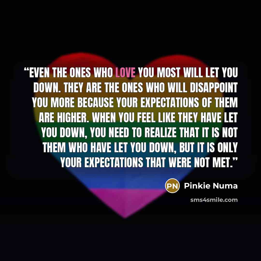 “Even the ones who love you most will let you down. They are the ones who will disappoint you more because your expectations of them are higher. When you feel like they have let you down, you need to realize that it is not them who have let you down, but it is only your expectations that were not…” quote by Pinkie Numa